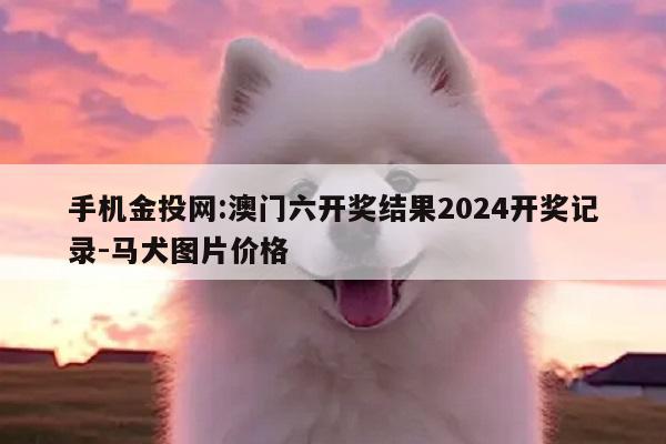 手机金投网:澳门六开奖结果2024开奖记录-马犬图片价格
