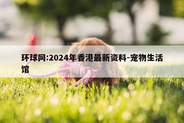 环球网:2024年香港最新资料-宠物生活馆