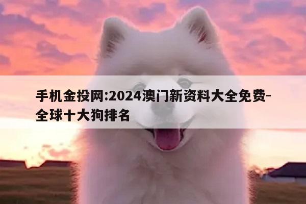 手机金投网:2024澳门新资料大全免费-全球十大狗排名