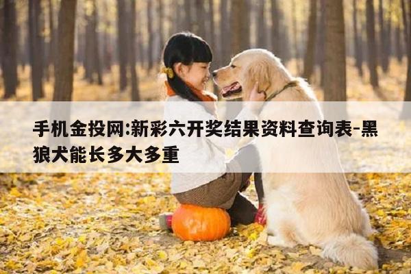 手机金投网:新彩六开奖结果资料查询表-黑狼犬能长多大多重